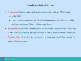  Association Station must establish an association with an AP within a
particular BSS
 The AP can then communicate this information to other APs within the ESS to
facilitate routing and delivery of addressed frames
 Reassociation Enables an established association to be transferred from one
AP to another, allowing a mobile station to move from one BSS to another
 Disassociation A notification from either a station or an AP that an existing
association is terminated
Association-Related Services
 