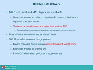 Reliable Data Delivery
 802.11 physical and MAC layers are unreliable
o Noise, interference, and other propagation effects result in the loss of a
significant number of frames
o The issue can be addressed at a higher layer such as TCP
 Timers used for retransmission at higher layers are typically on the order of seconds
 More efficient to deal with errors at MAC level
 802.11 includes frame exchange protocol
o Station receiving frame returns acknowledgment (ACK) frame
o Exchange treated as atomic unit
o If no ACK within short period of time, retransmit
 