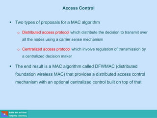  Two types of proposals for a MAC algorithm
o Distributed access protocol which distribute the decision to transmit over
all the nodes using a carrier sense mechanism
o Centralized access protocol which involve regulation of transmission by
a centralized decision maker
 The end result is a MAC algorithm called DFWMAC (distributed
foundation wireless MAC) that provides a distributed access control
mechanism with an optional centralized control built on top of that
Access Control
 