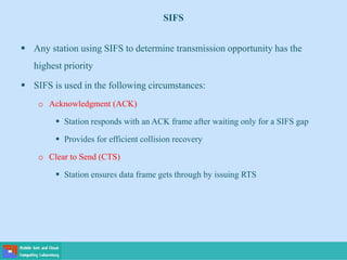 SIFS
 Any station using SIFS to determine transmission opportunity has the
highest priority
 SIFS is used in the following circumstances:
o Acknowledgment (ACK)
 Station responds with an ACK frame after waiting only for a SIFS gap
 Provides for efficient collision recovery
o Clear to Send (CTS)
 Station ensures data frame gets through by issuing RTS
 