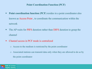 Point Coordination Function (PCF)
 Point coordination function (PCF) resides in a point coordinator also
known as Access Point , to coordinate the communication within the
network
 The AP waits for PIFS duration rather than DIFS duration to grasp the
channel
 Channel access in PCF mode is centralized
o Access to the medium is restricted by the point coordinator
o Associated stations can transmit data only when they are allowed to do so by
the point coordinator
 