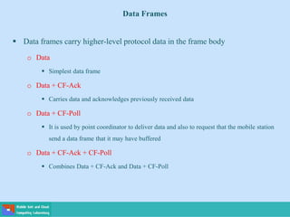 Data Frames
 Data frames carry higher-level protocol data in the frame body
o Data
 Simplest data frame
o Data + CF-Ack
 Carries data and acknowledges previously received data
o Data + CF-Poll
 It is used by point coordinator to deliver data and also to request that the mobile station
send a data frame that it may have buffered
o Data + CF-Ack + CF-Poll
 Combines Data + CF-Ack and Data + CF-Poll
 