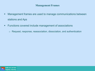 Management Frames
 Management frames are used to manage communications between
stations and Aps
 Functions covered include management of associations
o Request, response, reassociation, dissociation, and authentication
 