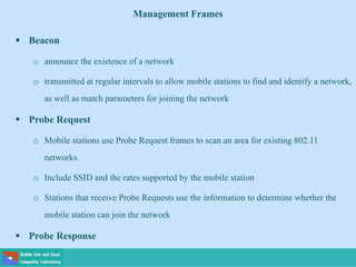 Management Frames
 Beacon
o announce the existence of a network
o transmitted at regular intervals to allow mobile stations to find and identify a network,
as well as match parameters for joining the network
 Probe Request
o Mobile stations use Probe Request frames to scan an area for existing 802.11
networks
o Include SSID and the rates supported by the mobile station
o Stations that receive Probe Requests use the information to determine whether the
mobile station can join the network
 Probe Response
 