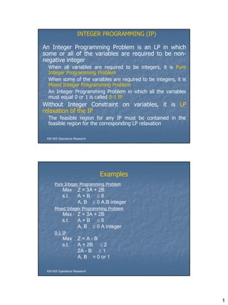 1
An Integer Programming Problem is an LP in which
some or all of the variables are required to be non-
negative integer
When all variables are required to be integers, it is Pure
Integer Programming Problem
When some of the variables are required to be integers, it is
Mixed Integer Programming Problem
An Integer Programming Problem in which all the variables
must equal 0 or 1 is called 0-1 IP
Without Integer Constraint on variables, it is LP
relaxation of the IP
The feasible region for any IP must be contained in the
feasible region for the corresponding LP relaxation
INTEGER PROGRAMMING (IP)
EM 505 Operations Research
Examples
Pure Integer Programming Problem
Max Z = 3A + 2B
s.t. A + B  6
A, B  0 A,B integer
Mixed Integer Programming Problem
Max Z = 3A + 2B
s.t. A + B  6
A, B  0 A integer
0-1 IP
Max Z = A - B
s.t. A + 2B  2
2A - B  1
A, B = 0 or 1
EM 505 Operations Research
 
