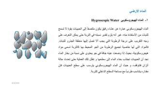 ‫االرضي‬ ‫الماء‬
1
-
‫الهيجروسكوبي‬ ‫الماء‬
Hygroscopic Water
‫الماء‬
‫الهيجروسكوبي‬
‫عبارة‬
‫عن‬
‫عشاء‬
‫رقيق‬
‫يكون‬
ً‫ا‬‫ملتصق‬
‫إلى‬
‫بيبات‬ ‫ال‬
‫ب‬
‫قوة‬
‫ال‬
‫تسمح‬
‫للنبات‬
‫من‬
‫ة‬ ‫االستفا‬
،‫منه‬
‫غير‬
‫أنه‬
‫يلزم‬
‫تقدير‬
‫نسبته‬
‫في‬
‫التربة‬
‫حتى‬
‫ي‬
‫مكن‬
‫التعرف‬
‫على‬
‫وده‬
‫التقريب‬
‫على‬
‫ردة‬
‫الرطوبة‬
‫التي‬
‫يجب‬
‫أال‬
‫تصل‬
‫إليها‬
‫منطقة‬
‫الجذرو‬
‫للن‬
‫بات‬
.
‫فالموا‬
‫التي‬
‫لها‬
‫ية‬ ‫خا‬
‫تجميع‬
‫الرطوبة‬
‫من‬
‫الجو‬
‫يط‬ ‫الم‬
‫بها‬
‫كالتربة‬
‫تسمى‬
‫موا‬
،‫هيجروسكوبية‬
‫يث‬ ‫ب‬
‫إذا‬
‫ع‬ ‫و‬
‫عينه‬
‫دافة‬
‫في‬
‫دو‬
‫توى‬ ‫ي‬
‫على‬
‫نسبة‬
‫من‬
‫ب‬
‫خار‬
‫الماء‬
‫نجد‬
‫أن‬
‫بيبات‬ ‫ال‬
‫تجتذب‬
‫بخاء‬
‫الماء‬
‫إلى‬
‫ها‬ ‫سط‬
‫و‬
‫تظل‬
‫تلك‬
‫العملية‬
‫حتى‬
‫ت‬
‫دث‬
‫حالة‬
‫أتزان‬
،‫فتتوقف‬
‫و‬
‫حيث‬
‫أن‬
‫الماء‬
‫الهيجروسكوبي‬
‫يترسب‬
‫على‬
‫سطح‬
‫بيب‬ ‫ال‬
‫ات‬
‫فإن‬
‫مقداره‬
‫يتناسب‬
ً‫ا‬‫ي‬ ‫طر‬
‫مع‬
‫مساحة‬
‫السطح‬
‫الداخلي‬
‫للتربة‬
.
8/4/2023
 