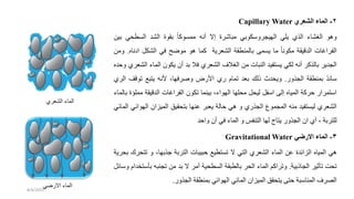 2
-
‫الشعري‬ ‫الماء‬
Capillary Water
‫وهو‬
‫الغشاء‬
‫الذي‬
‫يلي‬
‫الهيجروسكوبي‬
‫مباشرة‬
‫إال‬
‫أنه‬
ً‫ا‬‫ممسوك‬
‫بقوة‬
‫الشد‬
‫ي‬ ‫السط‬
‫ب‬
‫ين‬
‫الفراغات‬
‫الدقيقة‬
ً‫ا‬‫مكون‬
‫ما‬
‫يسمى‬
‫بالمنطقة‬
‫الشعرية‬
‫كما‬
‫هو‬
‫ح‬ ‫مو‬
‫في‬
‫الشكل‬
‫ن‬ ‫ا‬
‫اه‬
.
‫ومن‬
‫الجدير‬
‫بالذكر‬
‫أنه‬
‫لكي‬
‫يستفيد‬
‫النبات‬
‫من‬
‫الغالف‬
‫الشعري‬
‫فال‬
‫بد‬
‫أن‬
‫يكون‬
‫الماء‬
‫الشعري‬
‫وحده‬
ً‫د‬‫سائ‬
‫بمنطقة‬
‫الجذور‬
.
‫دث‬ ‫وي‬
‫ذلك‬
‫بعد‬
‫تمام‬
‫ري‬
‫األرض‬
،‫رفها‬ ‫و‬
‫ألنه‬
‫يتبع‬
‫توقف‬
‫الري‬
‫استمرار‬
‫حركة‬
‫المياه‬
‫إلى‬
‫اسفل‬
‫ل‬ ‫لي‬
‫لها‬ ‫م‬
،‫الهواء‬
‫بينما‬
‫تكون‬
‫الفراغات‬
‫الدقيقة‬
‫مم‬
‫لؤة‬
‫بالماء‬
‫الشعري‬
‫ليستفيد‬
‫منه‬
‫المجموع‬
‫الجذري‬
‫و‬
‫هي‬
‫حالة‬
‫يعبر‬
‫عنها‬
‫قيق‬ ‫بت‬
‫الميزان‬
‫الهو‬
‫ائي‬
‫المائي‬
‫للتربة‬
،
‫أي‬
‫ان‬
‫الجذور‬
‫يتاح‬
‫لها‬
‫التنفس‬
‫و‬
‫الماء‬
‫في‬
‫أن‬
‫واحد‬
3
-
‫االرضي‬ ‫الماء‬
Gravitational Water
‫هي‬
‫المياه‬
‫الزائدة‬
‫عن‬
‫الماء‬
‫الشعري‬
‫التي‬
‫ال‬
‫تستطيع‬
‫حبيبات‬
‫التربة‬
،‫دذبها‬
‫و‬
‫تت‬
‫رك‬
‫رية‬ ‫ب‬
‫ت‬
‫تأثير‬
‫الجاذبية‬
.
‫وتراكم‬
‫الماء‬
‫ر‬ ‫ال‬
‫بالطبقة‬
‫ية‬ ‫السط‬
‫أمر‬
‫ال‬
‫بد‬
‫من‬
‫تجنبه‬
‫بأ‬
‫ستخدام‬
‫وسائل‬
‫الصرف‬
‫المناسبة‬
‫حتى‬
‫قق‬ ‫يت‬
‫الميزان‬
‫المائي‬
‫الهوائي‬
‫بمنطقة‬
‫الجذور‬
.
‫الشعري‬ ‫الماء‬
‫ي‬ ‫االر‬ ‫الماء‬
8/4/2023
 