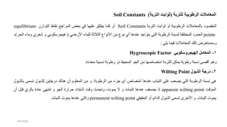 ‫للتربة‬ ‫الرطوبية‬ ‫المعامالت‬
(
‫التربة‬ ‫ثوابت‬
)
Soil Constants
‫المقصو‬
‫بالمعامالت‬
‫الرطوبية‬
‫أو‬
‫ثواب‬
‫التربة‬
Soil Constants
‫أو‬
‫كما‬
‫يطلق‬
‫عليها‬
‫في‬
‫بعض‬
‫المرادع‬
‫نقاط‬
‫التوازن‬
equilibrium
points
‫دو‬ ‫ال‬
‫المختلفة‬
‫لنسبة‬
‫الرطوبة‬
‫التي‬
‫يتوادد‬
‫عندها‬
‫أي‬
‫نوع‬
‫من‬
‫األنواع‬
‫الثالثة‬
‫للماء‬
‫ي‬ ‫األر‬
(
‫هيجرسكوبي‬
‫و‬
‫شعر‬
‫ي‬
‫وماء‬
‫ر‬ ‫ال‬
)
،
‫وسنستعرض‬
‫تلك‬
‫المعامالت‬
‫فيما‬
‫يلي‬
:
1
-
‫الهيجروسكوبي‬ ‫المعامل‬
Hygroscopic Factor
‫م‬ ‫نسبية‬ ‫رطوبة‬ ‫ذو‬ ‫يط‬ ‫الم‬ ‫الجو‬ ‫من‬ ‫ها‬ ‫امتصا‬ ‫للتربة‬ ‫يمكن‬ ‫رطوبة‬ ‫نسبة‬ ‫أقصى‬ ‫وهو‬
‫ة‬ ‫د‬
.
2
-
‫الذبول‬ ‫درجة‬
Wilting Point
‫هي‬
‫نسبة‬
‫الرطوبة‬
‫التي‬
‫يصعب‬
‫على‬
‫النباب‬
‫عندها‬
‫أمتصاص‬
‫أى‬
‫دزء‬
‫من‬
‫الرطوبة‬
.
‫و‬
‫من‬
‫المعلوم‬
‫أن‬
‫هناك‬
‫ردتين‬
‫للذبول‬
‫تسمى‬
‫بالذبول‬
‫المؤق‬
apparent wilting point
‫إذ‬
‫يضعف‬
‫عندها‬
‫النبات‬
‫و‬
‫ال‬
،‫يموت‬
‫دث‬ ‫وت‬
‫وق‬
‫أشتدا‬
‫حرارة‬
‫الجو‬
‫و‬
‫تنتهي‬
‫ة‬ ‫عا‬
‫بالري‬
‫قبل‬
‫أن‬
‫يموت‬
‫النبات‬
.
‫و‬
‫األخرى‬
‫تسمى‬
‫الذبول‬
‫الدائم‬
‫أو‬
‫قيقي‬ ‫ال‬
permanent wilting point
‫والتي‬
‫عندها‬
‫يموت‬
‫النبات‬
8/4/2023
 