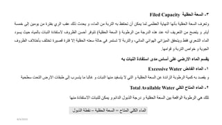 3
-
‫الحقلية‬ ‫السعة‬
Filed Capacity
‫وتعرف‬
‫السعة‬
‫قلية‬ ‫ال‬
‫بأنها‬
‫النهاية‬
‫العظمى‬
‫لما‬
‫يمكن‬
‫أن‬
‫تفظ‬ ‫ت‬
‫به‬
‫التربة‬
‫من‬
،‫الماء‬
‫و‬
‫دث‬ ‫ي‬
‫ذلك‬
‫عقب‬
‫الري‬
‫بفترة‬
‫من‬
‫ي‬
‫ومين‬
‫إلى‬
‫خمسة‬
‫أيام‬
.
‫و‬
‫يتضح‬
‫من‬
‫التعريف‬
‫أنه‬
‫عند‬
‫هذه‬
‫الدردة‬
‫من‬
‫الرطوبة‬
(
‫السعة‬
‫قلية‬ ‫ال‬
)
‫تتوفر‬
‫أحسن‬
‫الظروف‬
‫ة‬ ‫الستفا‬
‫النبات‬
‫بالم‬
‫ياه‬
‫حيث‬
‫يسو‬
‫الماء‬
‫الشعري‬
‫فقط‬
‫قق‬ ‫ويت‬
‫الميزاني‬
‫الهوائي‬
،‫المائي‬
‫والتربة‬
‫ال‬
‫تستمر‬
‫في‬
‫حالة‬
‫سعته‬
‫قلية‬ ‫ال‬
‫إال‬
‫فترة‬
‫قصيرة‬
‫تخت‬
‫لف‬
‫بأختالف‬
‫الظروف‬
‫الجوية‬
‫و‬
‫خواص‬
‫التربة‬
‫و‬
‫قوامها‬
.
‫به‬ ‫النبات‬ ‫استفادة‬ ‫مدى‬ ‫أساس‬ ‫على‬ ‫االرضي‬ ‫الماء‬ ‫يقسم‬
1
-
‫الفائض‬ ‫الماء‬
Excessive Water
‫االرض‬ ‫طبقات‬ ‫إلى‬ ‫يتسرب‬ ‫ما‬ ‫غالبا‬ ‫و‬ ‫النبات‬ ‫منها‬ ‫يتسفيد‬ ‫ال‬ ‫التي‬ ‫و‬ ‫قلية‬ ‫ال‬ ‫السعة‬ ‫عن‬ ‫الزائدة‬ ‫الرطوبة‬ ‫كمية‬ ‫به‬ ‫يقصد‬ ‫و‬
‫ية‬ ‫سط‬ ‫الت‬
2
-
‫الكلي‬ ‫المتاح‬ ‫الماء‬
Total Available Water
‫منها‬ ‫ة‬ ‫االستفا‬ ‫للنبات‬ ‫يمكن‬ ‫و‬ ‫الدائم‬ ‫الذبول‬ ‫ردة‬ ‫و‬ ‫قلية‬ ‫ال‬ ‫السعة‬ ‫بين‬ ‫الواقعة‬ ‫الرطوبة‬ ‫هي‬ ‫تلك‬
‫المتاح‬ ‫الكلي‬ ‫الماء‬
=
‫قلية‬ ‫ال‬ ‫السعة‬
–
‫الذبول‬ ‫نقطة‬
8/4/2023
 