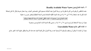 3
-
‫صعوبة‬ ‫بدون‬ ‫المتاح‬ ‫الماء‬
Readily Available Water
‫يت‬ ‫نموها‬ ‫معدل‬ ‫يبدا‬ ‫و‬ ‫المياه‬ ‫امتصاص‬ ‫في‬ ‫عوبة‬ ‫النباتات‬ ‫تجد‬ ‫الذبول‬ ‫ردة‬ ‫من‬ ‫مقتربة‬ ‫التربة‬ ‫من‬ ‫الرطوبة‬ ‫تتناقص‬ ‫عندما‬
‫افة‬ ‫إ‬ ‫فان‬ ‫لذا‬ ‫أثر‬
‫استنفاذ‬ ‫عند‬ ‫للتربة‬ ‫الماء‬
%
65
‫الى‬
75
%
‫الكليه‬ ‫المياه‬ ‫هذه‬ ‫من‬
‫المتاحة‬
(
‫قلية‬ ‫ال‬ ‫السعة‬ ‫مدى‬
)
‫عملية‬ ‫رورة‬ ‫يتعتبر‬
‫عوبة‬ ‫بدون‬ ‫المتاح‬ ‫الماء‬
=
‫المتاح‬ ‫الكلي‬ ‫الماء‬
*
‫االستنفاذ‬ ‫نسبة‬
(
Ea
)
‫بين‬ ‫ما‬ ‫تتراوح‬ ‫االستنفاذ‬ ‫نسبة‬ ‫ان‬ ‫حيث‬
65
‫و‬
75
%
‫عوب‬ ‫بدون‬ ‫المتاح‬ ‫الماء‬ ‫النسبة‬ ‫تلك‬ ‫تسمى‬ ‫و‬ ،
‫ة‬
4
-
‫متاح‬ ‫الغير‬ ‫الماء‬
Unavailable Water
‫الم‬ ‫عليها‬ ‫يطلق‬ ‫الدردة‬ ‫هذه‬ ‫عند‬ ‫المياه‬ ‫كمية‬ ‫فأن‬ ،‫الذبول‬ ‫ردة‬ ‫عند‬ ‫ية‬ ‫االر‬ ‫بالرطوبة‬ ‫يستفيد‬ ‫أن‬ ‫يمكن‬ ‫ال‬ ‫النبات‬ ‫أن‬ ‫حيث‬
‫متاح‬ ‫الغير‬ ‫اء‬
.
8/4/2023
 
