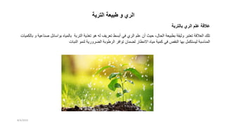 ‫الترية‬ ‫طبيعة‬ ‫و‬ ‫الري‬
‫بالتربة‬ ‫الري‬ ‫علم‬ ‫عالقة‬
‫التربة‬ ‫تغذية‬ ‫هو‬ ‫له‬ ‫تعريف‬ ‫أبسط‬ ‫في‬ ‫الري‬ ‫علم‬ ‫أن‬ ‫حيث‬ ،‫الحال‬ ‫بطبيعة‬ ‫وثيقة‬ ‫تعتبر‬ ‫العالقة‬ ‫تلك‬
‫بواسائل‬ ‫بالمياه‬
‫صناعية‬
‫بال‬ ‫و‬
‫كميات‬
‫ليستكمل‬ ‫المناسبة‬
‫النبات‬ ‫لنمو‬ ‫الضرورية‬ ‫الرطوبة‬ ‫توافر‬ ‫لضمان‬ ‫االمطار‬ ‫مياه‬ ‫كمية‬ ‫في‬ ‫النقص‬ ‫بها‬
8/4/2023
 