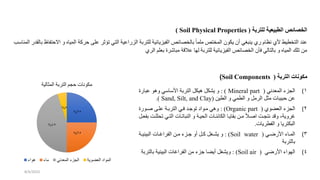 ‫للتربة‬ ‫الطبيعية‬ ‫الخصائص‬
(
Soil Physical Properties
)
‫و‬ ‫المياه‬ ‫حركة‬ ‫على‬ ‫تؤثر‬ ‫التي‬ ‫الزراعية‬ ‫للتربة‬ ‫الفيزيائية‬ ‫بالخصائص‬ ً‫ا‬‫ملم‬ ‫المختص‬ ‫يكون‬ ‫أن‬ ‫ينبغي‬ ‫ري‬ ‫نظام‬ ‫ألي‬ ‫التخطيط‬ ‫عند‬
‫بالق‬ ‫االحتفاظ‬
‫المناسب‬ ‫در‬
‫الري‬ ‫بعلم‬ ‫مباشرة‬ ‫عالقة‬ ‫لها‬ ‫للتربة‬ ‫الفيزيائية‬ ‫الخصائص‬ ‫فأن‬ ‫بالتالي‬ ‫و‬ ‫المياه‬ ‫تلك‬ ‫من‬
‫التربة‬ ‫مكونات‬
(
Soil Components
)
(
‫المعدني‬ ‫الجزء‬ 1
(
Mineral part
: )
‫عبارة‬ ‫وهو‬ ‫األساسي‬ ‫التربة‬ ‫هيكل‬ ‫يشكل‬ ‫و‬
‫الطين‬ ‫و‬ ‫الطمي‬ ‫و‬ ‫الرمل‬ ‫مثل‬ ‫حبيبات‬ ‫عن‬
(
Sand, Silt, and Clay
.)
(
‫العضوي‬ ‫الجزء‬ 2
(
Organic part
: )
‫وورة‬ ‫علوى‬ ‫التربوة‬ ‫فوي‬ ‫تودود‬ ‫مووا‬ ‫وهي‬
‫ت‬ ‫التوي‬ ‫النباتوات‬ ‫و‬ ‫يوة‬ ‫ال‬ ‫الكائنوات‬ ‫بقايوا‬ ‫مون‬ ً‫ال‬‫و‬ ‫ا‬ ‫نتجو‬ ‫وقد‬ ،‫غروية‬
‫بفعول‬ ‫للو‬
‫الفطريات‬ ‫و‬ ‫البكتريا‬
.
(
‫وي‬‫و‬ ‫األر‬ ‫واء‬‫و‬‫الم‬ 3
(
Soil water
: )
‫وة‬‫و‬‫البيني‬ ‫وات‬‫و‬‫الفراغ‬ ‫ون‬‫و‬‫م‬ ‫وزء‬‫و‬‫د‬ ‫أو‬ ‫ول‬‫و‬‫ك‬ ‫وغل‬‫و‬‫يش‬ ‫و‬
‫بالتربة‬
(
‫ي‬ ‫األر‬ ‫الهواء‬ 4
(
Soil air
: )
‫بالت‬ ‫البينية‬ ‫الفراغات‬ ‫من‬ ‫دزء‬ ‫أيضا‬ ‫ويشغل‬
‫ربة‬
25
%
25
%
45
%
5
%
‫المثالية‬ ‫التربة‬ ‫حجم‬ ‫مكونات‬
‫هواء‬ ‫ماء‬ ‫المعدني‬ ‫الجزء‬ ‫العضوية‬ ‫الموا‬
8/4/2023
 