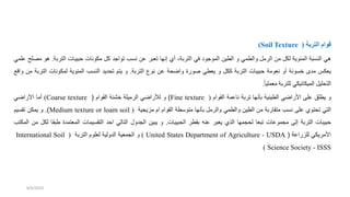 ‫التربة‬ ‫قوام‬
(
Soil Texture
)
‫هي‬
‫النسبة‬
‫المئوية‬
‫لكل‬
‫من‬
‫الرمل‬
‫والطمي‬
‫و‬
‫الطين‬
‫المودو‬
‫في‬
،‫التربة‬
‫أي‬
‫إنها‬
‫تعبر‬
‫عن‬
‫نسب‬
‫توادد‬
‫كل‬
‫مكونات‬
‫حبيبات‬
‫التربة‬
.
‫هو‬
‫م‬
‫صلح‬
‫علمي‬
‫يعكس‬
‫مدى‬
‫خسونة‬
‫أو‬
‫نعومة‬
‫حبيبات‬
‫التربة‬
‫ككل‬
‫و‬
‫يعطي‬
‫ورة‬
‫ة‬ ‫وا‬
‫عن‬
‫نوع‬
‫التربة‬
.
‫و‬
‫يتم‬
‫ديد‬ ‫ت‬
‫النسب‬
‫المئوية‬
‫لمكونات‬
‫التر‬
‫بة‬
‫من‬
‫واقع‬
‫ليل‬ ‫الت‬
‫الميكانيكي‬
‫للتربة‬
ً‫ا‬‫معملي‬
.
‫و‬
‫يطلق‬
‫على‬
‫ي‬ ‫األرا‬
‫الطينية‬
‫بأنها‬
‫تربة‬
‫ناعمة‬
‫القوام‬
(
Fine texture
)
‫و‬
‫لألراضي‬
‫الرميلة‬
‫خشنة‬
‫القوام‬
(
Coarse texture
)
‫أما‬
‫ي‬ ‫األرا‬
‫التي‬
‫توي‬ ‫ت‬
‫على‬
‫نسب‬
‫متقاربة‬
‫من‬
‫الطين‬
‫والطمي‬
‫والرمل‬
‫بأنها‬
‫متوسطة‬
‫القوام‬
‫ام‬
‫مزيجية‬
(
Medium texture or loam soil
)
.
‫و‬
‫يمكن‬
‫تقسيم‬
‫حبيبات‬
‫التربة‬
‫إلى‬
‫مجموعات‬
‫تبعا‬
‫لحجمها‬
‫الذي‬
‫يعبر‬
‫عنه‬
‫بقطر‬
‫الحبيبات‬
.
‫و‬
‫يبين‬
‫الجدول‬
‫التالي‬
‫احد‬
‫التقسيمات‬
‫المعتمدة‬
‫طبق‬
‫ا‬
‫لكل‬
‫من‬
‫المكتب‬
‫األمريكي‬
‫للزراعة‬
(
United States Department of Agriculture - USDA
)
‫و‬
‫الجمعية‬
‫الدولية‬
‫لعلوم‬
‫التربة‬
(
International Soil
Science Society - ISSS
)
8/4/2023
 