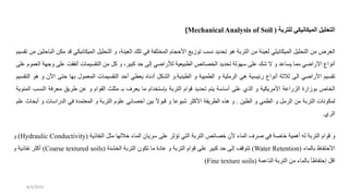 ‫التحليل‬
‫الميكانيكي‬
‫للتربة‬
(
Mechanical Analysis of Soil
)
‫الغرض‬
‫من‬
‫ليل‬ ‫الت‬
‫الميكانيلي‬
‫لعينة‬
‫من‬
‫التربة‬
‫هو‬
‫ديد‬ ‫ت‬
‫نسب‬
‫توزيع‬
‫األحجام‬
‫المختلفة‬
‫في‬
‫تلك‬
،‫العينة‬
‫و‬
‫ليل‬ ‫الت‬
‫الميكانيك‬
‫ي‬
‫قد‬
‫مكن‬
‫الباحثين‬
‫من‬
‫تقسيم‬
‫أنواع‬
‫ي‬ ‫األرا‬
‫مما‬
‫يساعد‬
‫و‬
‫ال‬
‫شك‬
‫على‬
‫سهولة‬
‫ديد‬ ‫ت‬
‫الخصائص‬
‫الطبيعية‬
‫ي‬ ‫لألرا‬
‫إلى‬
‫حد‬
،‫كبير‬
‫و‬
‫كل‬
‫من‬
‫التقسيمات‬
‫أتفق‬
‫على‬
‫ودهة‬
‫العموم‬
‫على‬
‫تقسيم‬
‫ي‬ ‫األرا‬
‫الى‬
‫ثالثة‬
‫أنواع‬
‫رئيسية‬
‫هي‬
‫الرملية‬
‫و‬
‫الطميية‬
‫و‬
‫الطينية‬
.
‫و‬
‫الشكل‬
‫ناه‬ ‫أ‬
‫يعطي‬
‫أحد‬
‫التقسيمات‬
‫المعمول‬
‫بها‬
‫حتى‬
‫األن‬
‫و‬
‫هو‬
‫التقسيم‬
‫الخاص‬
‫بوزارة‬
‫الزراعة‬
‫األمريكية‬
‫و‬
‫الذي‬
‫على‬
‫أساسة‬
‫يتم‬
‫ديد‬ ‫ت‬
‫قوام‬
‫التربة‬
‫بإستخدام‬
‫ما‬
‫يعرف‬
‫بـ‬
‫مثلث‬
‫القوام‬
‫و‬
‫عن‬
‫طريق‬
‫معرفة‬
‫الن‬
‫سب‬
‫المئوية‬
‫لمكونات‬
‫التربة‬
‫من‬
‫الرمل‬
‫و‬
‫الطمي‬
‫و‬
‫الطين‬
.
‫و‬
‫هذه‬
‫الطريقة‬
‫األكثر‬
‫شيوعا‬
‫و‬
ً‫ال‬‫قبو‬
‫بين‬
‫أخصائي‬
‫علوم‬
‫التربة‬
‫و‬
‫المعتمدة‬
‫في‬
‫الدراسا‬
‫ت‬
‫و‬
‫اث‬ ‫أب‬
‫علم‬
‫الري‬
.
‫و‬
‫قوام‬
‫التربة‬
‫له‬
‫أهمية‬
‫ة‬ ‫خا‬
‫في‬
‫رف‬
‫الماء‬
‫ألن‬
‫خصائص‬
‫التربة‬
‫التي‬
‫تؤثر‬
‫على‬
‫سريان‬
‫الماء‬
‫خاللها‬
‫مثل‬
‫النفاذية‬
(
Hydraulic Conductivity
)
‫و‬
‫األحتفاظ‬
‫بالماء‬
(
Water Retention
)
‫تتوقف‬
‫إلى‬
‫حد‬
‫كبير‬
‫على‬
‫قوام‬
‫التربة‬
‫و‬
‫ة‬ ‫عا‬
‫ما‬
‫تكون‬
‫التربة‬
‫الخشنة‬
(
Coarse textured soils
)
‫أكثر‬
‫نفاذية‬
‫و‬
‫اقل‬
‫إحتفاظأ‬
‫بالماء‬
‫من‬
‫التربة‬
‫الناعمة‬
(
Fine texture soils
)
8/4/2023
 