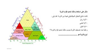 ‫كان‬
‫نتائج‬
‫ليل‬ ‫الت‬
‫الميكانيكي‬
‫لعينة‬
‫من‬
‫الترب‬
‫ة‬
‫كما‬
‫يلي‬
:
30
%
‫رمل‬
20
%
‫طمي‬
50
%
‫طين‬
‫وعلية‬
‫حد‬
‫تصنيف‬
‫التربة‬
‫سب‬ ‫ب‬
‫مثلث‬
‫ديد‬ ‫ت‬
‫قو‬
‫ام‬
‫التربة‬
‫؟‬
‫مثال‬
‫على‬
‫استخدام‬
‫مثلث‬
‫تحديد‬
‫قوام‬
‫التربة‬
‫نوع‬
‫التربة‬
‫هو‬
....................................
8/4/2023
 