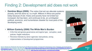 Finding 2: Development aid does not work
• Dambisa Moyo (2009): The notion that aid can alleviate systemic
poverty, and has done so, is a myth. Millions in Africa are poorer
today because of aid; misery and poverty have not ended but
increased. Aid has been, and continues to be, an unmitigated
political, economic, and humanitarian disaster for most parts of the
developing world.
• William Easterly (2006) The White Man’s Burden
• Critic that aid ignores governance and regime type: corruption, weak
policies, fragile institutions
• Perverse interests by donor agencies: bad policies, wrong
implementation of development programmes
Source: Nissanke, M. (2010-02-25). Reconstructing the Aid Effectiveness Debate. In Foreign Aid for Development: Issues, Challenges, and the New Agenda. :
Oxford University Press. Retrieved 1 Feb. 2021, from https://oxford.universitypressscholarship.com/view/10.1093/acprof:oso/9780199580934.001.0001/acprof-
9780199580934-chapter-4.; Easterly, William. 2006. The White Man's Burden: Why the West's Efforts to Aid the Rest Have Done So Much Ill and So Little
Good. New York and London: Penguin; Dambisa Moyo, Interview: https://www.abc.net.au/foreign/uk---is-aid-killing-africa/1624286
 