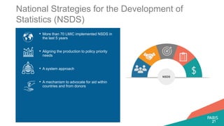 National Strategies for the Development of
Statistics (NSDS)
• More than 70 LMIC implemented NSDS in
the last 5 years
• Aligning the production to policy priority
needs
• A system approach
• A mechanism to advocate for aid within
countries and from donors
NSDS
 