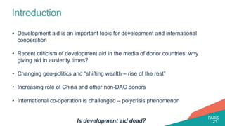 Introduction
• Development aid is an important topic for development and international
cooperation
• Recent criticism of development aid in the media of donor countries; why
giving aid in austerity times?
• Changing geo-politics and “shifting wealth – rise of the rest”
• Increasing role of China and other non-DAC donors
• International co-operation is challenged – polycrisis phenomenon
Is development aid dead?
 