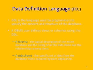 Data Definition Language (DDL)
• DDL is the language used by programmers to
  specify the content and structure of the database.
• A DBMS user defines views or schemes using the
  DDL.

   – A schema - the logical description of the entire
     database and the listing of all the data items and the
     relationships among them.

   – A subschema - the specific set of data from the
     database that is required by each application.

                                                              10
 