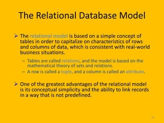 The Relational Database Model
 The relational model is based on a simple concept of
  tables in order to capitalize on characteristics of rows
  and columns of data, which is consistent with real-world
  business situations.
   – Tables are called relations, and the model is based on the
     mathematical theory of sets and relations.
   – A row is called a tuple, and a column is called an attribute.

 One of the greatest advantages of the relational model
  is its conceptual simplicity and the ability to link records
  in a way that is not predefined.


                                                                     16
 