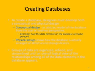 Creating Databases
• To create a database, designers must develop both
  a conceptual and physical design:
   – Conceptual design - an abstract model of the database
     from the user or business perspective.
      • Describes how the data elements in the database are to be
        grouped.
   – Physical design shows how the database is actually
     arranged on direct access storage devices.

• Groups of data are organized, refined, and
  streamlined until an overall logical view of the
  relationships among all of the data elements in the
  database appears.
                                                                    17
 