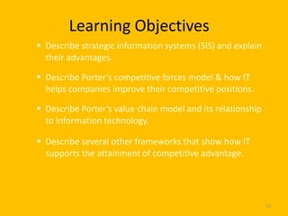 Learning Objectives
 Describe strategic information systems (SIS) and explain
  their advantages.

 Describe Porter’s competitive forces model & how IT
  helps companies improve their competitive positions.

 Describe Porter’s value chain model and its relationship
  to information technology.

 Describe several other frameworks that show how IT
  supports the attainment of competitive advantage.




                                                             19
 