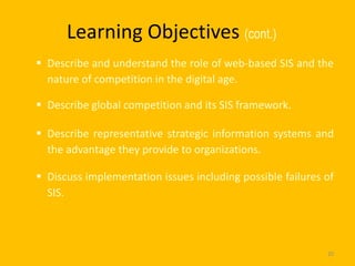 Learning Objectives (cont.)
 Describe and understand the role of web-based SIS and the
  nature of competition in the digital age.

 Describe global competition and its SIS framework.

 Describe representative strategic information systems and
  the advantage they provide to organizations.

 Discuss implementation issues including possible failures of
  SIS.




                                                            20
 