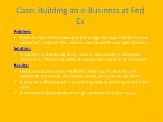 Case: Building an e-Business at Fed
                 Ex
Problem:
 FedEx has kept looking ahead at every stage for opportunities to meet
   customers’ needs for fast, reliable, and affordable overnight deliveries.
Solution:
 In addition to e-Shipping Tools, FedEx is now providing integrated
   solutions to address the selling & supply chain needs of its customers.
Results:
 FedEx’s e-business model facilitates better communication and
   collaboration between the various parties along the supply chains.
 It promotes efficiency gains by reducing costs & speeding up the order
   cycle.
 It transforms organizations into high performance e-businesses.




                                                                               21
 