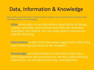 Data, Information & Knowledge
One of the primary goals of Information Systems is to economically process data
into information or knowledge.

    Data items refer to an elementary description of things,
    events, activities, and transactions that are recorded,
    classified, and stored, but not organized to convey any
    specific meaning.

    Information is data that have been organized so that they
    have meaning and value to the recipient.

    Knowledge consists of data or information that have
    been organized and processed to convey understanding,
    experience, accumulated learning, and expertise.
                                                                              23
 