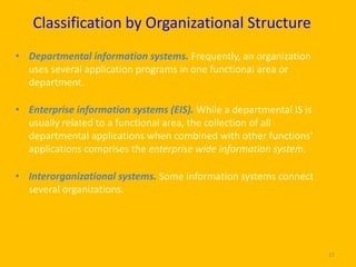 Classification by Organizational Structure
• Departmental information systems. Frequently, an organization
  uses several application programs in one functional area or
  department.

• Enterprise information systems (EIS). While a departmental IS is
  usually related to a functional area, the collection of all
  departmental applications when combined with other functions’
  applications comprises the enterprise wide information system.

• Interorganizational systems. Some information systems connect
  several organizations.




                                                                     27
 