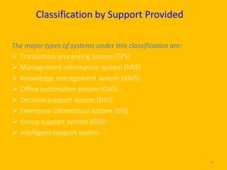 Classification by Support Provided

The major types of systems under this classification are:
 Transaction processing system (TPS)
 Management information system (MIS)
 Knowledge management system (KMS)
 Office automation system (OAS)
 Decision support system (DSS)
 Enterprise information system (EIS)
 Group support system (GSS)
 Intelligent support system


                                                            29
 