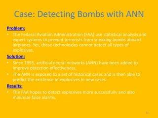 Case: Detecting Bombs with ANN
Problem:
• The Federal Aviation Administration (FAA) use statistical analysis and
   expert systems to prevent terrorists from sneaking bombs aboard
   airplanes. Yet, these technologies cannot detect all types of
   explosives.
Solution:
• Since 1993, artificial neural networks (ANN) have been added to
   improve detection effectiveness.
• The ANN is exposed to a set of historical cases and is then able to
   predict the existence of explosives in new cases.
Results:
• The FAA hopes to detect explosives more successfully and also
   minimize false alarms.


                                                                       32
 