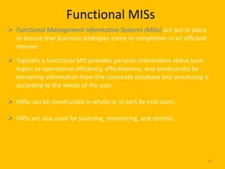 Functional MISs
 Functional Management Information Systems (MISs) are put in place
  to ensure that business strategies come to completion in an efficient
  manner.

 Typically a functional MIS provides periodic information about such
  topics as operational efficiency, effectiveness, and productivity by
  extracting information from the corporate database and processing it
  according to the needs of the user.

 MISs can be constructed in whole or in part by end-users.

 MISs are also used for planning, monitoring, and control.




                                                                          36
 