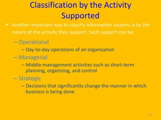 Classification by the Activity
                    Supported
 Another important way to classify information systems is by the
  nature of the activity they support. Such support can be:
   – Operational
       – Day-to-day operations of an organization
   – Managerial
       – Middle-management activities such as short-term
         planning, organizing, and control
   – Strategic
       – Decisions that significantly change the manner in which
         business is being done



                                                                   38
 