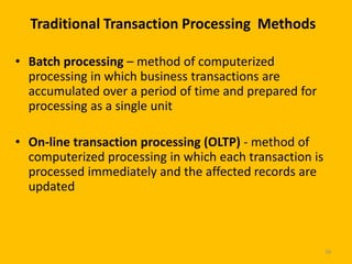 Traditional Transaction Processing Methods

• Batch processing – method of computerized
  processing in which business transactions are
  accumulated over a period of time and prepared for
  processing as a single unit

• On-line transaction processing (OLTP) - method of
  computerized processing in which each transaction is
  processed immediately and the affected records are
  updated



                                                         39
 