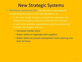 New Strategic Systems
• Electronic commerce (EC) has become a new way of
  conducting business in the last decade or so.
   – In this new model, business transactions take place via
     telecommunications networks, primarily the Internet.
   – e-Commerce provides organizations with innovative and
     strategic advantages, such as;
       • Increased market share
       • Better ability to negotiate with suppliers
       • Better ability to prevent competitors from entering into
         their territory




                                                                    45
 