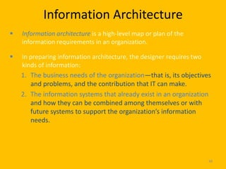Information Architecture
   Information architecture is a high-level map or plan of the
    information requirements in an organization.

   In preparing information architecture, the designer requires two
    kinds of information:
    1. The business needs of the organization—that is, its objectives
       and problems, and the contribution that IT can make.
    2. The information systems that already exist in an organization
       and how they can be combined among themselves or with
       future systems to support the organization’s information
       needs.




                                                                       48
 