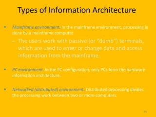 Types of Information Architecture
   Mainframe environment. In the mainframe environment, processing is
    done by a mainframe computer.
    – The users work with passive (or “dumb”) terminals,
      which are used to enter or change data and access
      information from the mainframe.

   PC environment. In the PC configuration, only PCs form the hardware
    information architecture.

   Networked (distributed) environment. Distributed processing divides
    the processing work between two or more computers.


                                                                          49
 