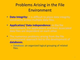 Problems Arising in the File
             Environment
• Data Integrity: It is difficult to place data integrity
  constraints across multiple data files.
• Application/ Data independence: In the file
  environment, the applications and their associated
  data files are dependent on each other.
• The numerous problems arising from the file
  environment approach led to the development of
  databases.
   – Database: an organized logical grouping of related
     files.


                                                            7
 