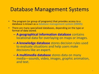 Database Management Systems
• The program (or group of programs) that provides access to a
  database is known as a database management system (DBMS).
• There are many specialized databases, depending on the type or
  format of data stored.
    – A geographical information database contains
      locational data for overlaying on maps or images.
    – A knowledge database stores decision rules used
      to evaluate situations and help users make
      decisions like an expert.
    – A multimedia database stores data on many
      media—sounds, video, images, graphic animation,
      and text.

                                                                   8
 