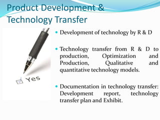 Product Development &
Technology Transfer
 Development of technology by R & D
 Technology transfer from R & D to
production, Optimization and
Production, Qualitative and
quantitative technology models.
 Documentation in technology transfer:
Development report, technology
transfer plan and Exhibit.
 