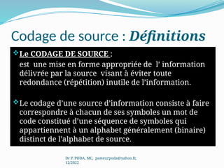 Codage de source : Définitions
Le CODAGE DE SOURCE :
est une mise en forme appropriée de l’ information
délivrée par la source visant à éviter toute
redondance (répétition) inutile de l’information.
Le codage d’une source d’information consiste à faire
correspondre à chacun de ses symboles un mot de
code constitué d’une séquence de symboles qui
appartiennent à un alphabet généralement (binaire)
distinct de l’alphabet de source.
Dr P. PODA, MC, pasteurpoda@yahoo.fr,
12/2022
 