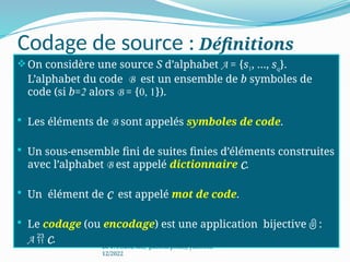 Codage de source : Définitions
On considère une source S d’alphabet A = {s1, …, sq}.
L’alphabet du code B est un ensemble de b symboles de
code (si b=2 alors B = {0, 1}).
 Les éléments de B sont appelés symboles de code.
 Un sous-ensemble fini de suites finies d’éléments construites
avec l’alphabet B est appelé dictionnaire C.
 Un élément de C est appelé mot de code.
 Le codage (ou encodage) est une application bijective  :
A  C.
Dr P. PODA, MC, pasteurpoda@yahoo.fr,
12/2022
 