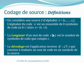 Codage de source : Définitions
On considère une source S d’alphabet A = {s1, …, sq}.
L’alphabet du code B est un ensemble de b symboles
de code (si b=2 alors B = {0, 1}).
 La Longueur d’un mot de code cC est le nombre de
symboles de code que compte c.
 Le décodage est l’application inverse -1
: C  A qui
consiste à traduire un mot de code en un symbole de
la source.
Dr P. PODA, MC, pasteurpoda@yahoo.fr, 12/2022
 