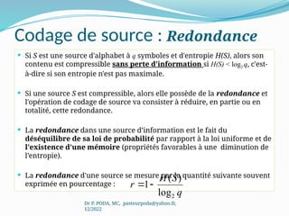Codage de source : Redondance
Dr P. PODA, MC, pasteurpoda@yahoo.fr,
12/2022
 Si S est une source d'alphabet à q symboles et d'entropie H(S), alors son
contenu est compressible sans perte d'information si H(S) < log2 q, c'est-
à-dire si son entropie n'est pas maximale.
 Si une source S est compressible, alors elle possède de la redondance et
l'opération de codage de source va consister à réduire, en partie ou en
totalité, cette redondance.
 La redondance dans une source d’information est le fait du
déséquilibre de sa loi de probabilité par rapport à la loi uniforme et de
l'existence d'une mémoire (propriétés favorables à une diminution de
l’entropie).
 La redondance d'une source se mesure par la quantité suivante souvent
exprimée en pourcentage :
q
S
H
r
2
log
)
(
1

 