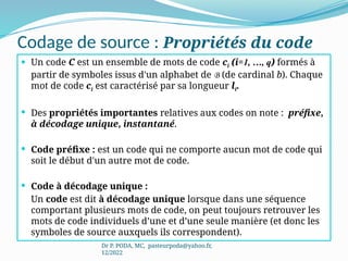 Codage de source : Propriétés du code
 Un code C est un ensemble de mots de code ci (i=1, …, q) formés à
partir de symboles issus d'un alphabet de B (de cardinal b). Chaque
mot de code ci est caractérisé par sa longueur li.
 Des propriétés importantes relatives aux codes on note : préfixe,
à décodage unique, instantané.
 Code préfixe : est un code qui ne comporte aucun mot de code qui
soit le début d'un autre mot de code.
 Code à décodage unique :
Un code est dit à décodage unique lorsque dans une séquence
comportant plusieurs mots de code, on peut toujours retrouver les
mots de code individuels d’une et d’une seule manière (et donc les
symboles de source auxquels ils correspondent).
Dr P. PODA, MC, pasteurpoda@yahoo.fr,
12/2022
 