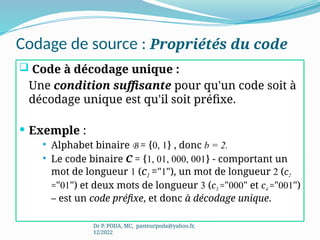 Codage de source : Propriétés du code
 Code à décodage unique :
Une condition suffisante pour qu'un code soit à
décodage unique est qu'il soit préfixe.
 Exemple :
 Alphabet binaire B = {0, 1} , donc b = 2.
 Le code binaire C = {1, 01, 000, 001} - comportant un
mot de longueur 1 (c1 ="1"), un mot de longueur 2 (c2
="01") et deux mots de longueur 3 (c3 ="000" et c4 ="001")
– est un code préfixe, et donc à décodage unique.
Dr P. PODA, MC, pasteurpoda@yahoo.fr,
12/2022
 