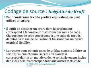 Codage de source : Inégalité de Kraft
 Pour construire le code préfixe équivalent, on peut
utiliser un arbre.
 Il suffit de dessiner un arbre dont la profondeur
correspond à la longueur maximum des mots de code.
Chaque mot de code correspond à une suite de nœuds
débutant à la racine de l’arbre et finissant par un nœud
terminal (feuille).
 La recette pour obtenir un code préfixe consiste à faire en
sorte qu'aucun chemin (succession d'arêtes)
correspondant à un mot de code ne soit strictement inclus
dans les chemins correspondant aux autres mots code.
Dr P. PODA, MC, pasteurpoda@yahoo.fr,
12/2022
 