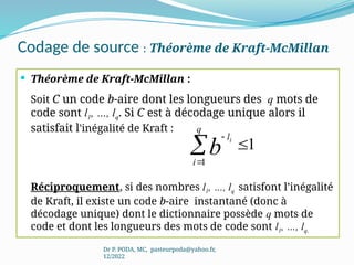 Codage de source : Théorème de Kraft-McMillan
 Théorème de Kraft-McMillan :
Soit C un code b-aire dont les longueurs des q mots de
code sont l1, …, lq. Si C est à décodage unique alors il
satisfait l'inégalité de Kraft :
Réciproquement, si des nombres l1, …, lq satisfont l’inégalité
de Kraft, il existe un code b-aire instantané (donc à
décodage unique) dont le dictionnaire possède q mots de
code et dont les longueurs des mots de code sont l1, …, lq.
Dr P. PODA, MC, pasteurpoda@yahoo.fr,
12/2022




q
i
l
b
i
1
1
 
