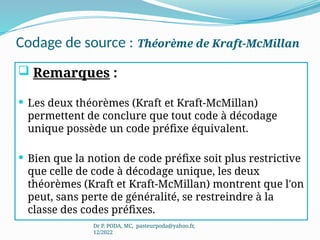 Codage de source : Théorème de Kraft-McMillan
Dr P. PODA, MC, pasteurpoda@yahoo.fr,
12/2022
 Remarques :
 Les deux théorèmes (Kraft et Kraft-McMillan)
permettent de conclure que tout code à décodage
unique possède un code préfixe équivalent.
 Bien que la notion de code préfixe soit plus restrictive
que celle de code à décodage unique, les deux
théorèmes (Kraft et Kraft-McMillan) montrent que l'on
peut, sans perte de généralité, se restreindre à la
classe des codes préfixes.
 